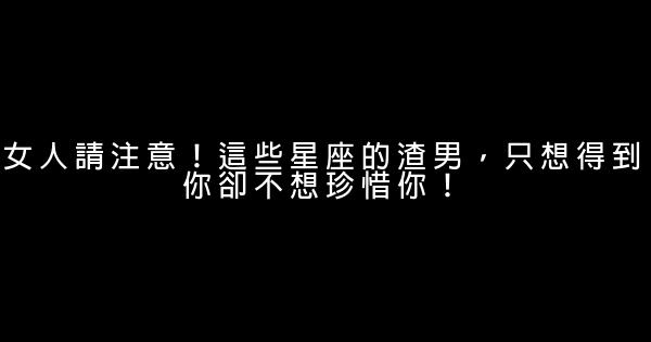 女人請注意！這些星座的渣男，只想得到你卻不想珍惜你！ 0 (0)