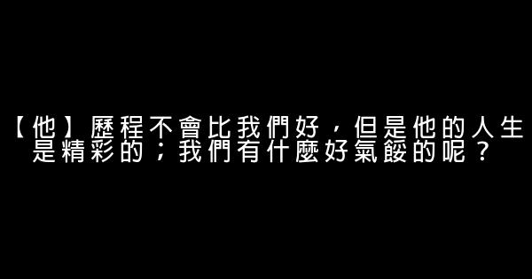 【他】歷程不會比我們好，但是他的人生是精彩的；我們有什麼好氣餒的呢？ 0 (0)