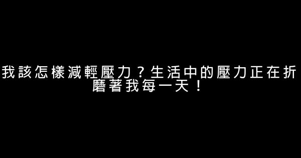 我該怎樣減輕壓力？生活中的壓力正在折磨著我每一天！ 0 (0)