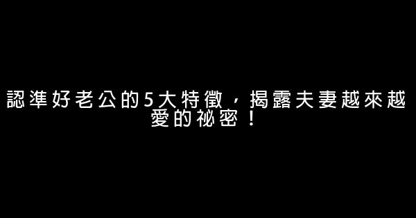 認準好老公的5大特徵，揭露夫妻越來越愛的祕密！ 0 (0)