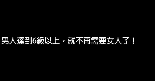 男人達到6級以上，就不再需要女人了！ 0 (0)