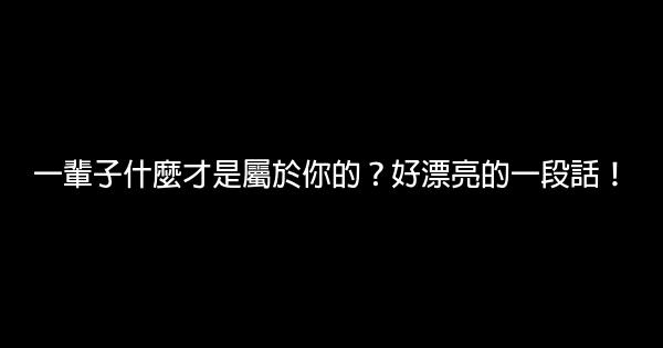 一輩子什麼才是屬於你的？好漂亮的一段話！ 0 (0)