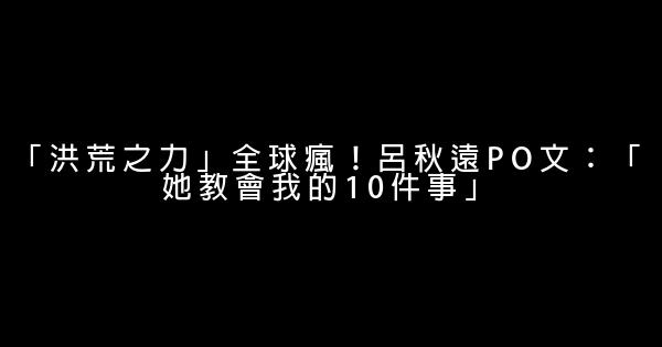 「洪荒之力」全球瘋！呂秋遠PO文：「她教會我的10件事」 0 (0)