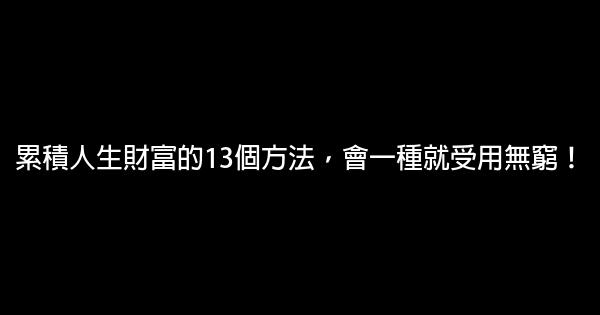 累積人生財富的13個方法，會一種就受用無窮！ 0 (0)