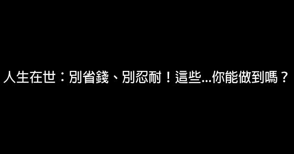 人生在世：別省錢、別忍耐！這些…你能做到嗎？ 0 (0)